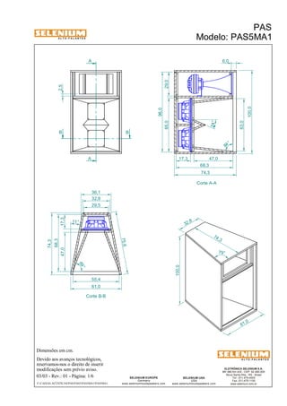 A L T O - F A L A N T E S 
B B 
11 ° 
Dimensões em cm. 
A 
A 
36,1 
32,8 
Devido aos avanços tecnológicos, 
reservamos-nos o direito de inserir 
modificações sem prévio aviso. 
PAS 
Modelo: PAS5MA1 
100,0 17,3 47,0 
ELETRÔNICA SELENIUM S.A. 
BR 386 Km 435 - CEP: 92.480-000 
Nova Santa Rita - RS - Brasil 
Tel.: (51) 479-4000 
Fax: (51) 479-1150 
www.selenium.com.br 
SELENIUM USA 
USA 
www.seleniumloudspeakers.com 
SELENIUM EUROPE 
Germany 
www.seleniumloudspeakers.com 
A L T O - F A L A N T E S 
03/03 - Rev.: 01 - Página: 1/6 
F:CAIXAS ACÚSTICASPASPAS5PAS5MA1PAS5MA1 
Corte A-A 
Corte B-B 
65,0 29,0 
96,0 
74,3 
2,5 
6,0 
63,0 
68,3 
84 ° 
24° 
55,4 
74 ,3 
79° 
61 ,0 
100,0 
32 ,8 
75,6 
69 ° 
61,0 
17,3 
47,0 
68,3 
74,3 
29,5 
 