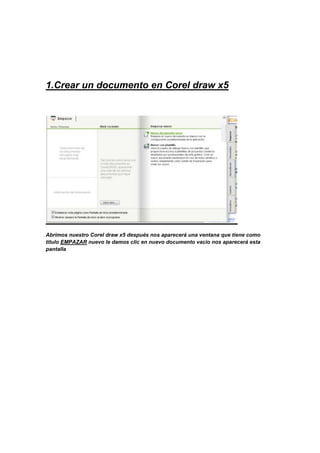 1.Crear un documento en Corel draw x5




Abrimos nuestro Corel draw x5 después nos aparecerá una ventana que tiene como
titulo EMPAZAR nuevo le damos clic en nuevo documento vacio nos aparecerá esta
pantalla
 