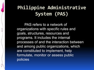 Philippine Administrative
System (PAS)
PAS refers to a network of
organizations with specific rules and
goals, structures, resources and
programs. It includes the internal
processes of and the interaction between
and among public organizations, which
are constituted to implement, help
formulate, monitor or assess public
policies

 