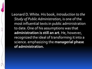 Leonard D. White. His book, Introduction to the
Study of Public Administration, is one of the
most influential texts in public administration
to date. One of his assumptions was that
administration is still an art. He, however,
recognized the ideal of transforming it into a
science. emphasizing the managerial phase
of administration.

 