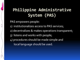 Philippine Administrative
System (PAS)
PAS empowers people:
1) institutionalizes access to PAS services;
2) decentralizes & makes operations transparent;
3) listens and works with people;
4) procedures should be made simple and
local language should be used.

 