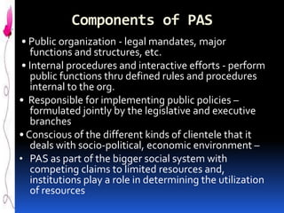 Components of PAS
• Public organization - legal mandates, major
functions and structures, etc.
• Internal procedures and interactive efforts - perform
public functions thru defined rules and procedures
internal to the org.
• Responsible for implementing public policies –
formulated jointly by the legislative and executive
branches
• Conscious of the different kinds of clientele that it
deals with socio-political, economic environment –
• PAS as part of the bigger social system with
competing claims to limited resources and,
institutions play a role in determining the utilization
of resources

 