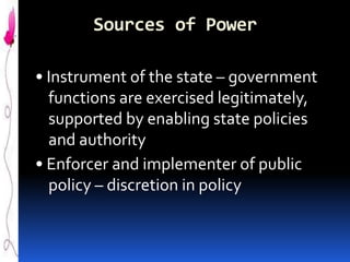 Sources of Power
• Instrument of the state – government
functions are exercised legitimately,
supported by enabling state policies
and authority
• Enforcer and implementer of public
policy – discretion in policy

 
