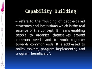 Capability Building
– refers to the “building of people-based
structures and institutions which is the real
essence of the concept. It means enabling
people to organize themselves around
common needs and to work together
towards common ends. It is addressed to
policy makers, program implementer, and
program beneficiary”.

 
