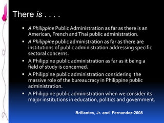 There is . . . .
 A Philippine Public Administration as far as there is an








American, French and Thai public administration.
A Philippine public administration as far as there are
institutions of public administration addressing specific
sectoral concerns.
A Philippine public administration as far as it being a
field of study is concerned.
A Philippine public administration considering the
massive role of the bureaucracy in Philippine public
administration.
A Philippine public administration when we consider its
major institutions in education, politics and government.
Brillantes, Jr. and Fernandez:2008

 