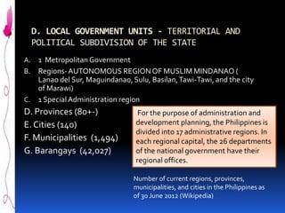 D. LOCAL GOVERNMENT UNITS - TERRITORIAL AND
POLITICAL SUBDIVISION OF THE STATE
1 Metropolitan Government
B. Regions- AUTONOMOUS REGION OF MUSLIM MINDANAO (
Lanao del Sur, Maguindanao, Sulu, Basilan, Tawi-Tawi, and the city
of Marawi)
C. 1 Special Administration region
A.

D. Provinces (80+-)
E. Cities (140)
F. Municipalities (1,494)
G. Barangays (42,027)

For the purpose of administration and
development planning, the Philippines is
divided into 17 administrative regions. In
each regional capital, the 26 departments
of the national government have their
regional offices.
Number of current regions, provinces,
municipalities, and cities in the Philippines as
of 30 June 2012 (Wikipedia)

 