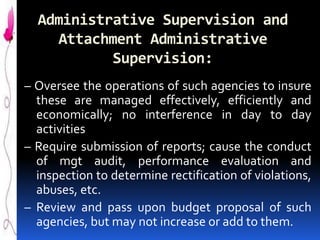 Administrative Supervision and
Attachment Administrative
Supervision:
– Oversee the operations of such agencies to insure
these are managed effectively, efficiently and
economically; no interference in day to day
activities
– Require submission of reports; cause the conduct
of mgt audit, performance evaluation and
inspection to determine rectification of violations,
abuses, etc.
– Review and pass upon budget proposal of such
agencies, but may not increase or add to them.

 