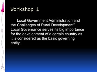 Workshop 1
Local Government Administration and
the Challenges of Rural Development”
Local Governance serves its big importance
for the development of a certain country as
it is considered as the basic governing
entity.

 