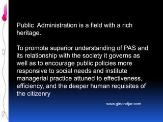 Public Administration is a field with a rich
heritage.
To promote superior understanding of PAS and
its relationship with the society it governs as
well as to encourage public policies more
responsive to social needs and institute
managerial practice attuned to effectiveness,
efficiency, and the deeper human requisites of
the citizenry
www.ginandjar.com

 