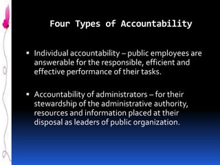 Four Types of Accountability
 Individual accountability – public employees are
answerable for the responsible, efficient and
effective performance of their tasks.
 Accountability of administrators – for their
stewardship of the administrative authority,
resources and information placed at their

disposal as leaders of public organization.

 