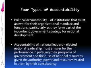 Four Types of Accountability
 Political accountability – of institutions that must
answer for their organizational mandate and
functions, particularly as they form part of the
incumbent government strategy for national
development.
 Accountability of national leaders – elected

national leadership must answer for the
performance in pursuing their programs of
government and their use of national resources,
given the authority, power and resources vested
in them by their constituency

 