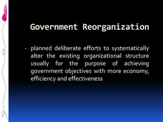 Government Reorganization
- planned deliberate efforts to systematically
alter the existing organizational structure

usually for the purpose of achieving
government objectives with more economy,
efficiency and effectiveness

 