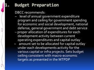 1.

Budget Preparation
DBCC recommends:
– level of annual government expenditure
program and ceiling for government spending
for economic and social development, national
defense, general government and debt service
– proper allocation of expenditures for each
development activity between current
operating expenditures and capital outlay
– amount set to be allocated for capital outlay
under each developments activity for the
various capital or infra projects. Sets budget
ceiling consistent with macro-economic
targets as presented in the MTPDP

 