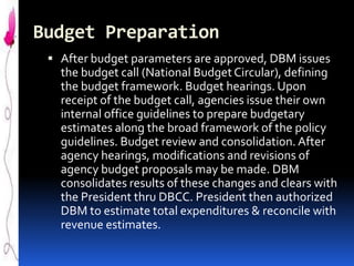 Budget Preparation
 After budget parameters are approved, DBM issues

the budget call (National Budget Circular), defining
the budget framework. Budget hearings. Upon
receipt of the budget call, agencies issue their own
internal office guidelines to prepare budgetary
estimates along the broad framework of the policy
guidelines. Budget review and consolidation. After
agency hearings, modifications and revisions of
agency budget proposals may be made. DBM
consolidates results of these changes and clears with
the President thru DBCC. President then authorized
DBM to estimate total expenditures & reconcile with
revenue estimates.

 