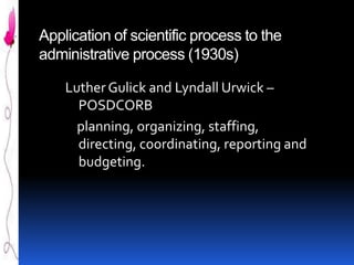 Application of scientific process to the
administrative process (1930s)
Luther Gulick and Lyndall Urwick –
POSDCORB
planning, organizing, staffing,
directing, coordinating, reporting and
budgeting.

 