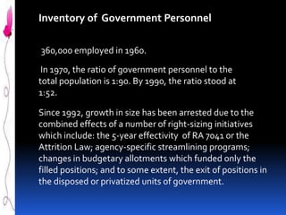 Inventory of Government Personnel
360,000 employed in 1960.

In 1970, the ratio of government personnel to the
total population is 1:90. By 1990, the ratio stood at
1:52.
Since 1992, growth in size has been arrested due to the
combined effects of a number of right-sizing initiatives
which include: the 5-year effectivity of RA 7041 or the
Attrition Law; agency-specific streamlining programs;
changes in budgetary allotments which funded only the
filled positions; and to some extent, the exit of positions in
the disposed or privatized units of government.

 