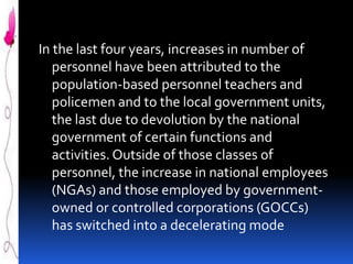 In the last four years, increases in number of
personnel have been attributed to the
population-based personnel teachers and
policemen and to the local government units,
the last due to devolution by the national
government of certain functions and
activities. Outside of those classes of
personnel, the increase in national employees
(NGAs) and those employed by governmentowned or controlled corporations (GOCCs)
has switched into a decelerating mode

 
