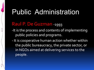 Public Administration
Raul P. De Guzman -1993
-It is the process and contents of implementing
public policies and programs.
- It is cooperative human action whether within
the public bureaucracy, the private sector, or
in NGOs aimed at delivering services to the
people.

 