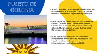 Se sitúa a 177 km. de Montevideo, sobre costas del
Río de la Plata. Es el principal puerto del país en
cuanto al movimiento de pasajeros y vehículos.
PUERTO DE
COLONIA
Conecta con frecuencias diarias las ciudades de
Colonia y Buenos Aires. Colonia es un destino
turístico y su puerto ha sido punto de entrada y
salida del turismo desde y hacia Buenos Aires,
Montevideo y Punta del Este.
Se ha convertido en uno de los terminales
fluviales más innovadores de América del Sur,
tras obres e instalaciones de nueva
infraestructuras realizadas en el 2019.
 