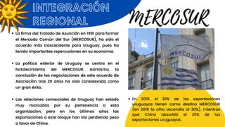 INTEGRACIÓN
REGIONAL
La firma del Tratado de Asunción en 1991 para formar
el Mercado Común del Sur (MERCOSUR), ha sido el
acuerdo más trascendente para Uruguay, pues ha
tenido importantes repercusiones en su economía.
La política exterior de Uruguay se centra en el
fortalecimiento del MERCOSUR. Asimismo, la
conclusión de las negociaciones de este acuerdo de
Asociación tras 20 años ha sido considerada como
un gran éxito.
Las relaciones comerciales de Uruguay han estado
muy marcadas por su pertenencia a esta
organización, pero en los últimos años las
exportaciones a este bloque han ido perdiendo peso
a favor de China.
MERCOSUR
En 2019, el 20% de las exportaciones
uruguayas tienen como destino MERCOSUR
(en 2010 la cifra ascendía al 30%), mientras
que China absorbió el 25% de las
exportaciones uruguayas.
 