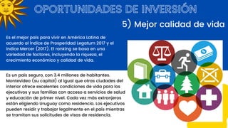 OPORTUNIDADES DE INVERSIÓN
Es el mejor país para vivir en América Latina de
acuerdo al Índice de Prosperidad Legatum 2017 y el
indice Mercer (2017). El ranking se basa en una
variedad de factores, incluyendo la riqueza, el
crecimiento económico y calidad de vida.
5) Mejor calidad de vida
Es un país seguro, con 3.4 millones de habitantes.
Montevideo (su capital) al igual que otras ciudades del
interior ofrece excelentes condiciones de vida para los
ejecutivos y sus familias con acceso a servicios de salud
y educación de primer nivel. Cada vez más extranjeros
están eligiendo Uruguay como residencia. Los ejecutivos
pueden residir y trabajar legalmente en el país mientras
se tramitan sus solicitudes de visas de residencia.
 