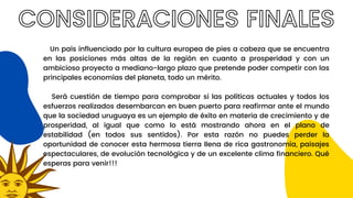 CONSIDERACIONES FINALES
Un país influenciado por la cultura europea de pies a cabeza que se encuentra
en las posiciones más altas de la región en cuanto a prosperidad y con un
ambicioso proyecto a mediano-largo plazo que pretende poder competir con las
principales economías del planeta, todo un mérito.
Será cuestión de tiempo para comprobar si las políticas actuales y todos los
esfuerzos realizados desembarcan en buen puerto para reafirmar ante el mundo
que la sociedad uruguaya es un ejemplo de éxito en materia de crecimiento y de
prosperidad, al igual que como lo está mostrando ahora en el plano de
estabilidad (en todos sus sentidos). Por esta razón no puedes perder la
oportunidad de conocer esta hermosa tierra llena de rica gastronomía, paisajes
espectaculares, de evolución tecnológica y de un excelente clima financiero. Qué
esperas para venir!!!
 