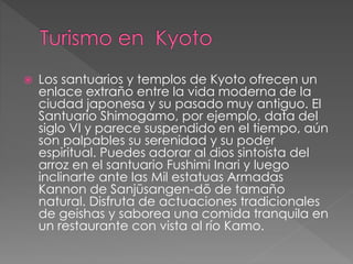  Los santuarios y templos de Kyoto ofrecen un
enlace extraño entre la vida moderna de la
ciudad japonesa y su pasado muy antiguo. El
Santuario Shimogamo, por ejemplo, data del
siglo VI y parece suspendido en el tiempo, aún
son palpables su serenidad y su poder
espiritual. Puedes adorar al dios sintoísta del
arroz en el santuario Fushimi Inari y luego
inclinarte ante las Mil estatuas Armadas
Kannon de Sanjūsangen-dō de tamaño
natural. Disfruta de actuaciones tradicionales
de geishas y saborea una comida tranquila en
un restaurante con vista al río Kamo.
 