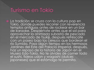  La tradición se cruza con la cultura pop en
Tokio, donde puedes recorrer con reverencia
templos antiguos antes de rockear en un bar
de karaoke. Despiértate antes que el sol para
aprovechar la animada subasta de pescado
en el mercado de Tsukiji, después refréscate
con un paseo bajo los cerezos que bordean el
río Sumida. Pasa algún tiempo en los hermosos
Jardines del Este del Palacio Imperial, después,
haz un repaso de la historia de Japón en el
Museo Edo-Tokio. No te olvides de comer todo
el sushi, fideos udon y wagashi (dulces
japoneses) que el estómago te permita.
 