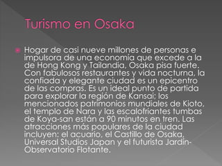  Hogar de casi nueve millones de personas e
impulsora de una economía que excede a la
de Hong Kong y Tailandia, Osaka pisa fuerte.
Con fabulosos restaurantes y vida nocturna, la
confiada y elegante ciudad es un epicentro
de las compras. Es un ideal punto de partida
para explorar la región de Kansai; los
mencionados patrimonios mundiales de Kioto,
el templo de Nara y las escalofriantes tumbas
de Koya-san están a 90 minutos en tren. Las
atracciones más populares de la ciudad
incluyen: el acuario, el Castillo de Osaka,
Universal Studios Japan y el futurista Jardín-
Observatorio Flotante.
 