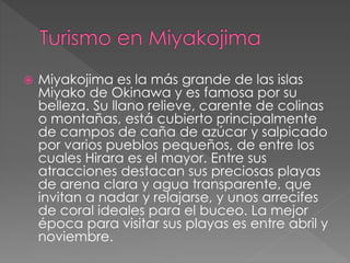  Miyakojima es la más grande de las islas
Miyako de Okinawa y es famosa por su
belleza. Su llano relieve, carente de colinas
o montañas, está cubierto principalmente
de campos de caña de azúcar y salpicado
por varios pueblos pequeños, de entre los
cuales Hirara es el mayor. Entre sus
atracciones destacan sus preciosas playas
de arena clara y agua transparente, que
invitan a nadar y relajarse, y unos arrecifes
de coral ideales para el buceo. La mejor
época para visitar sus playas es entre abril y
noviembre.
 