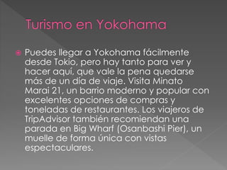  Puedes llegar a Yokohama fácilmente
desde Tokio, pero hay tanto para ver y
hacer aquí, que vale la pena quedarse
más de un día de viaje. Visita Minato
Marai 21, un barrio moderno y popular con
excelentes opciones de compras y
toneladas de restaurantes. Los viajeros de
TripAdvisor también recomiendan una
parada en Big Wharf (Osanbashi Pier), un
muelle de forma única con vistas
espectaculares.
 