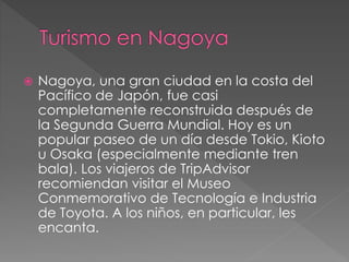  Nagoya, una gran ciudad en la costa del
Pacífico de Japón, fue casi
completamente reconstruida después de
la Segunda Guerra Mundial. Hoy es un
popular paseo de un día desde Tokio, Kioto
u Osaka (especialmente mediante tren
bala). Los viajeros de TripAdvisor
recomiendan visitar el Museo
Conmemorativo de Tecnología e Industria
de Toyota. A los niños, en particular, les
encanta.
 