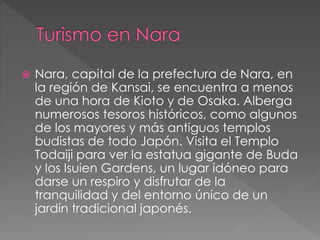  Nara, capital de la prefectura de Nara, en
la región de Kansai, se encuentra a menos
de una hora de Kioto y de Osaka. Alberga
numerosos tesoros históricos, como algunos
de los mayores y más antiguos templos
budistas de todo Japón. Visita el Templo
Todaiji para ver la estatua gigante de Buda
y los Isuien Gardens, un lugar idóneo para
darse un respiro y disfrutar de la
tranquilidad y del entorno único de un
jardín tradicional japonés.
 