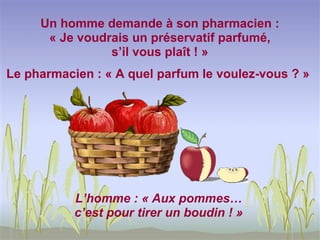 Un homme demande à son pharmacien :
      « Je voudrais un préservatif parfumé,
                s’il vous plaît ! »
Le pharmacien : « A quel parfum le voulez-vous ? »




           L’homme : « Aux pommes…
           c’est pour tirer un boudin ! »
 