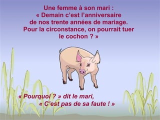 Une femme à son mari :
     « Demain c’est l’anniversaire
   de nos trente années de mariage.
 Pour la circonstance, on pourrait tuer
             le cochon ? »




« Pourquoi ? » dit le mari,
      « C’est pas de sa faute ! »
 