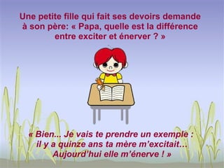 Une petite fille qui fait ses devoirs demande
à son père: « Papa, quelle est la différence
        entre exciter et énerver ? »




  « Bien... Je vais te prendre un exemple :
    il y a quinze ans ta mère m’excitait…
         Aujourd’hui elle m’énerve ! »
 