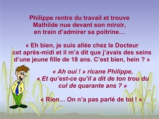 Philippe rentre du travail et trouve
       Mathilde nue devant son miroir,
       en train d’admirer sa poitrine…

     « Eh bien, je suis allée chez le Docteur
cet après-midi et il m’a dit que j’avais des seins
d’une jeune fille de 18 ans. C’est bien, hein ? »
              « Ah oui ! » ricane Philippe,
        « Et qu’est-ce qu’il a dit de ton trou du
                cul de quarante ans ? »

          « Rien… On n’a pas parlé de toi ! »
 