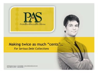 Professional Accounts Service




        Making twice as much “cents”…
                   For Serious Debt Collections




                                                                                                                                            __________
                                                                                                        Default address Avenue, 4214,
   1359 Margaret Avenue | 812.235.8648 | www.professionalaccounts.com                         Postal code 80.250-210 / Curitiba PR BR                    +55 32 3836 55 55
                                                                                              ___________________________________________
Default addressIN 47801 | 4214,
   Terre Haute, Avenue, 800.364.9962 |            +55 32 3836 55 55                                                                                      +55 32 9685 55 55
LOGO AREA
Postal code 80.250-210 / Curitiba PR BR     |    +55 32 9685 55 55      |   www.default.com                            www.default.com
 