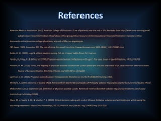 American Medical Association. (n.d.). American College of Physicians - Care of patients near the end of life. Retrieved from http://www.ama-assn.org/ama/
pub/physician-resources/medical-ethics/ about-ethics-group/ethics-resource-center/educational-resources/ federation-repository-ethics-
documents-online/american-college-physicians/ acp-end-of-life-care.page#organ
CBS News. (2009, November 22). The cost of dying. Retrieved from http://www.cbsnews.com/ 8301-18560_162-5711689.html
Guido, G. W. (2009). Legal & ethical issues in nursing (5th ed.). Upper Saddle River, NJ: Pearson.
Hendin, H., Foley, K., & White, M. (1998). Physician-assisted suicide: Reflections on Oregon’s first case. Issues in Law & Medicine, 14(3), 243-269.
Hosseini, H. M. (2012). Ethics, the illegality of physician assisted suicide in the United States and the role and ordeal of Dr. Jack Kevorkian before his death.
Review of European Studies, 4(5). http://dx.doi.org/10.5539/res.v4n5p203
Lachman, V. D. (2010). Physician-assisted suicide: Compassionate liberation or murder? MEDSURG Nursing, 19(2).
McIntyre, A. (2004). Doctrine of double effect. Retrieved from Stanford Encyclopedia of Philosphy website: http://plato.stanford.edu/entries/double-effect/
MedicineNet. (2012, September 20). Definition of physician-assisted suicide. Retrieved from MedicineNet website: http://www.medterms.com/script/
main/art.asp?articlekey=32841
Olsen, M. L., Swetz, K. M., & Mueller, P. S. (2010). Ethical decision making with end-of-life care: Palliative sedation and withholding or withdrawing life-
sustaining treatments. Mayo Clinic Proceedings, 85(10), 949-954. http://dx.doi.org/10.4065/mcp.2010.0201
 
