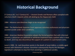 5th
Century B.C. to 1st
Century B.C. – Ancient Greeks and Romans often complied with
voluntary death requests while still abiding by the Hippocratic Oath
1984 - Advance care directives begin to be recognized
1984 - The Netherlands Supreme Court approves voluntary euthanasia and physician-
assisted suicide under strict conditions.
1984 - American Medical Association adopts the formal position that with informed
consent, a physician can withhold or withdraw treatment from a patient who is close
to death, and may also discontinue life support of a patient in a permanent coma.
June 4, 1990 - Dr. Jack Kevorkian assists in the death of Janet Adkins, a middle-aged
woman with Alzheimer’s disease. Kevorkian subsequently flaunts the Michigan
legislature’s attempts to stop him from assisting in additional suicides.
(ProCon.org, 2012)
 