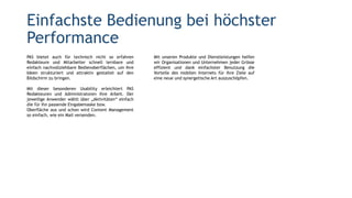 PAS bietet auch für technisch nicht so erfahren
Redakteure und Mitarbeiter schnell lernbare und
einfach nachvollziehbare Bedienoberflächen, um ihre
Ideen strukturiert und attraktiv gestaltet auf den
Bildschirm zu bringen.
Mit dieser besonderen Usability erleichtert PAS
Redakteuren und Administratoren ihre Arbeit. Der
jeweilige Anwender wählt über „Aktivitäten“ einfach
die für ihn passende Eingabemaske bzw.
Oberfläche aus und schon wird Content Management
so einfach, wie ein Mail versenden.
Einfachste Bedienung bei höchster
Performance
Mit unseren Produkte und Dienstleistungen helfen
wir Organisationen und Unternehmen jeder Grösse
effizient und dank einfachster Benutzung die
Vorteile des mobilen Internets für ihre Ziele auf
eine neue und synergetische Art auszuschöpfen.
 