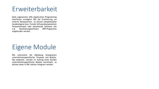 Dank sogenannter APIs (Application Programming
Interfaces) ermöglich PAS die Erweiterung um
externe Komponenten. So können beispielsweise
kundeneigene bzw. fremde Softwarekomponenten
hinzuentwickelt oder bestehende Software wie
z.B. Buchhaltungssoftware ERP-Programme
angebunden werden.
Erweiterbarkeit
PAS unterstützt die Abbildung (Integration)
unternehmensspezifischer Prozesse und Module.
Das bedeutet, werden im Auftrag eines Kunden
unternehmensspezifische Module entwickelt, so
können diese in PAS nahtlos integriert werden.
Eigene Module
 