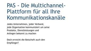 PAS - Die Multichannel-
Plattform für all Ihre
Kommunikationskanäle
Jedes Unternehmen, jeder Verband,
jede Organisation kommuniziert um seine
Produkte, Dienstleistungen und
Anliegen bekannt zu machen
Doch erreicht die Botschaft auch den
Empfänger?
 