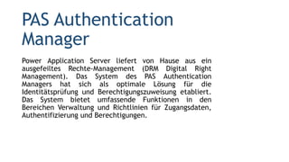PAS Authentication
Manager
Power Application Server liefert von Hause aus ein
ausgefeiltes Rechte-Management (DRM Digital Right
Management). Das System des PAS Authentication
Managers hat sich als optimale Lösung für die
Identitätsprüfung und Berechtigungszuweisung etabliert.
Das System bietet umfassende Funktionen in den
Bereichen Verwaltung und Richtlinien für Zugangsdaten,
Authentifizierung und Berechtigungen.
 
