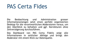PAS Certa Fides
Die Beobachtung und Administration grosser
Informationsmengen setzt einen perfekt organisierten
Desktop für die verantwortlichen Moderatoren voraus, um
den Überblick zu behalten und ggf. Korrekturen ohne
Zeitverzögerung durchzuführen.
Das Dashboard von PAS Certa Fidelis zeigt alle
Informationen in zeitlicher Abfolge und bringt den
Moderator mit einem Klick zur Datenquelle.
 