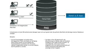 In Kombination mit dem PAS Authentication Manager lassen sich auch gezielt über die grafische Oberfläche die Beiträge einzelner Redakteure
anzeigen.
Beispiele:
• Sie sind Franchisegeber und stellen Ihren
Vertragspartnern Texte und Inhalte zur Verfügung.
Diese Inhalte wandern auf den Desktop des
Franchisenehmers und können dort mit einem
Häkchen freigeschaltet werden, um auf der Website
des FN publiziert zu werden.
• Sie haben in Ihrer PR-Abteilung für die
Aktualisierung von Website, App und Facebook-
Fanpage ein Vier-Augen-Prinzip verankert. So
muss jedes Mal, wenn neuer Content
eingestellt wird, der Zweitverantwortliche auf
seinem persönlichen PAS Desktop den
jeweiligen Artikel freigeben.
 