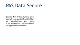 PAS Data Secure
Die PAS Net-Architecture ist eine
speziell entwickelte IT-Architektur
zur Verarbeitung von hoch
schützenswerten Informationen
in ungesicherten Netzen.
 