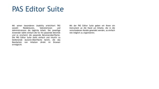 Mit seiner besonderen Usability erleichtert PAS
sowohl Redakteuren, Sekretärinnen und
Administratoren die tägliche Arbeit. Der jeweilige
Anwender wählt einfach die für ihn passende Aktivität
und es erscheint die passende Benutzeroberfläche.
Die PAS Editor Suite stellt einfach und intuitiv zu
bedienende Autoren-Oberfläche bereit, die das
Bearbeiten von Inhalten direkt im Browser
ermöglicht.
PAS Editor Suite
Mit der PAS Editor Suite geben wir Ihnen ein
Instrument an die Hand um Inhalte, die in die
verschiedenen Kanäle gesendet werden, so einfach
wie möglich zu organisieren.
 