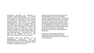 Konsumenten entwickeln sich zunehmend zu
flüchtigen Medien-Kanalwechslern. Sie springen
zwischen Offline-und Online-Medien hin und her und
sind deshalb für Unternehmen immer schwerer
fassbar. PAS (Power Application Server) ist eine Multi-
Channel-Plattform und befreit Sie darüber
nachzudenken, wo der Fisch sich gerade aufhält. Auf
den nächsten Seiten wollen wir aufzeigen, wie Sie mit
Hilfe der neuen Technologien wie iPhone bzw.
Smartphones, iPad bzw. Tablet-PCs, Smart-TV und
anderen Innovationen zu Ihren Kunden finden oder
der Markt Sie findet. Ob Website, Forum, Webportal,
Social-Media-Plattformen, Annoncen-Portale oder
Apps, mit PAS dirigieren Sie die von Ihnen
gewünschten Instrumente mit nur einem System.
Ursprünglich wurde PAS entwickelt um als
zukunftssicheres „Mutterschiff“ Apps mit
unterschiedlichsten Betriebssystemen auf jeglicher
Hardware zu verwalten. Sei es Smartphone, Smart-
TV, Tablet-PC, Spielconsole oder auch
hybride Sat- Receiver. Innovative und teils recht
aufwendige Apps, die wir für unsere Kunden
konzipiert und programmiert haben. Statt für jede
App einen eigenen Editor aufzurufen, entwickelten
wir einen Multi-Channel-Server, der Fotos, Texte,
Termine etc. automatisch dort publiziert, wo sie
bestimmungsgemäss erscheinen sollen. Daraus hat
sich ein Marketing-Tool entwickelt, das den Fokus
auf die automatische und optimierte Auslieferung
von Inhalten und Prozessen, sowie leichte
Bedienung und Nutzung der unterschiedlichsten
Kanäle setzt.
Auf Wunsch unserer Kunden integrieren wir
bestehende Systeme wie Websites, Portale,
Online-Shops und vieles mehr, so dass viel Zeit frei
wird für Kreativität.
 