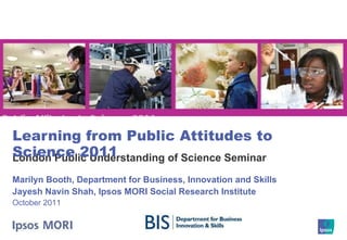 London Public Understanding of Science Seminar Learning from Public Attitudes to Science 2011 Marilyn Booth, Department for Business, Innovation and Skills Jayesh Navin Shah, Ipsos MORI Social Research Institute October 2011 